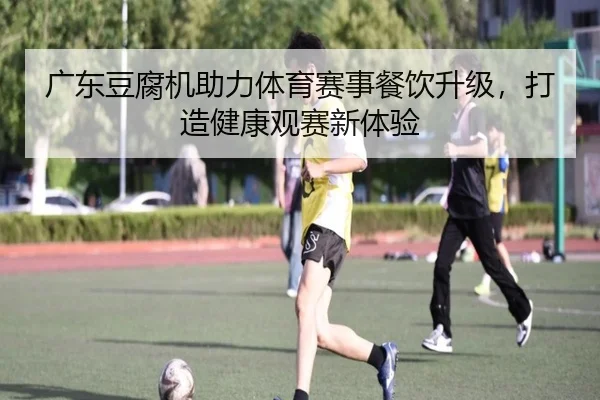广东豆腐机助力体育赛事餐饮升级，打造健康观赛新体验